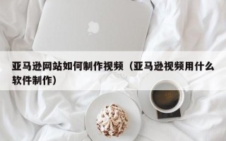 嘉兴亚马逊网站如何制作视频（亚马逊视频用什么软件制作）